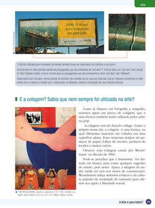 95
Arte
A Arte é para todos?
A técnica utilizada para impressão de revistas também pode ser observada nos cartazes e out-door’s.
Você já deve ter visto grandes painéis de propagandas que são chamados de “out door”? Você já olhou um “out door” bem de per-
to? Nos Estados Unidos o termo correto para as propagandas que nós conhecemos como “out door” são “billboard”.
Observando bem de perto, vemos pontos do tamanho de confetes de cor pura por toda tela, que se misturam produzindo os dife-
rentes tons e matizes à medida que o observador se distancia, criando a impressão de uma mescla luminosa.
E a colagem? Sabia que nem sempre foi utilizada na arte?z
TOM WESSELMANN. Grande nu americano nº 27, 1962. Esmalte e co-
lagem sobre madeira a122 cm x 191,4 cm. Mayor Gallery, Londres.
<
Como já falamos em fotografia e serigrafia,
veremos agora um pouco de colagem, que é
uma técnica também muito utilizada pelos artis-
tas pop.
A colagem vem do francês collage. Como o
próprio nome diz, a colagem é uma técnica, na
qual diferentes materiais são colados em uma
superfície plana. Esses materiais podem ser pe-
daços de papel, folhas de árvores, pedaços de
tecidos e muitos outros.
Observe essa Colagem criada por Wessel-
mann na década de 1960.
Pode-se perceber que a fisionomia foi dei-
xada em branco para evitar qualquer sugestão
de retrato, pois nessa época a imagem da nu-
dez ainda era rara nos meios de comunicação.
Wesselmann utiliza símbolos eróticos e da cultu-
ra popular da sociedade de consumo para afir-
mar seu apoio à liberdade sexual.
Fotos:IconeAudiovisual<
 