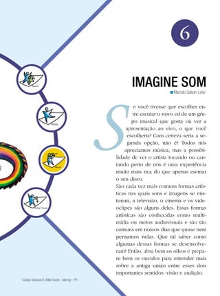 99
Arte
Imagine Som
6
Marcelo Galvan Leite1
<
IMAGINE SOM
e você tivesse que escolher en-
tre escutar o novo cd de um gru-
po musical que gosta ou ver a
apresentação ao vivo, o que você
escolheria? Com certeza seria a se-
gunda opção, não é? Todos nós
apreciamos música, mas a possibi-
lidade de ver o artista tocando ou can-
tando perto de nós é uma experiência
muito mais rica do que apenas escutar
o seu disco.
São cada vez mais comuns formas artís-
ticas nas quais sons e imagens se mis-
turam, a televisão, o cinema e os vide-
oclipes são alguns deles. Essas formas
artísticas são conhecidas como multi-
mídia ou meios audiovisuais e são tão
comuns em nossos dias que quase nem
pensamos nelas. Que tal saber como
algumas dessas formas se desenvolve-
ram? Então, abra bem os olhos e prepa-
re bem os ouvidos para entender mais
sobre a antiga união entre esses dois
importantes sentidos: visão e audição.
1
Colégio Estadual Dr. Willie Davids - Maringá - PR
 