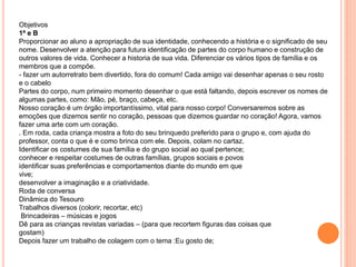 Objetivos
1ª e B
Proporcionar ao aluno a apropriação de sua identidade, conhecendo a história e o significado de seu
nome. Desenvolver a atenção para futura identificação de partes do corpo humano e construção de
outros valores de vida. Conhecer a historia de sua vida. Diferenciar os vários tipos de família e os
membros que a compõe.
- fazer um autorretrato bem divertido, fora do comum! Cada amigo vai desenhar apenas o seu rosto
e o cabelo
Partes do corpo, num primeiro momento desenhar o que está faltando, depois escrever os nomes de
algumas partes, como: Mão, pé, braço, cabeça, etc.
Nosso coração é um órgão importantíssimo, vital para nosso corpo! Conversaremos sobre as
emoções que dizemos sentir no coração, pessoas que dizemos guardar no coração! Agora, vamos
fazer uma arte com um coração.
. Em roda, cada criança mostra a foto do seu brinquedo preferido para o grupo e, com ajuda do
professor, conta o que é e como brinca com ele. Depois, colam no cartaz.
Identificar os costumes de sua família e do grupo social ao qual pertence;
conhecer e respeitar costumes de outras famílias, grupos sociais e povos
identificar suas preferências e comportamentos diante do mundo em que
vive;
desenvolver a imaginação e a criatividade.
Roda de conversa
Dinâmica do Tesouro
Trabalhos diversos (colorir, recortar, etc)
Brincadeiras – músicas e jogos
Dê para as crianças revistas variadas – (para que recortem figuras das coisas que
gostam)
Depois fazer um trabalho de colagem com o tema :Eu gosto de;
 