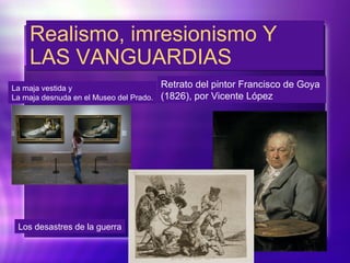 Realismo, imresionismo Y
LAS VANGUARDIAS
Realismo, imresionismo Y
LAS VANGUARDIAS
Retrato del pintor Francisco de Goya
(1826), por Vicente López
La maja vestida y
La maja desnuda en el Museo del Prado.
Los desastres de la guerra
 