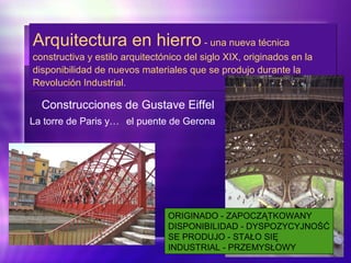 Arquitectura en hierro - una nueva técnica
constructiva y estilo arquitectónico del siglo XIX, originados en la
disponibilidad de nuevos materiales que se produjo durante la
Revolución Industrial.
Arquitectura en hierro - una nueva técnica
constructiva y estilo arquitectónico del siglo XIX, originados en la
disponibilidad de nuevos materiales que se produjo durante la
Revolución Industrial.
Construcciones de Gustave Eiffel
La torre de Paris y… el puente de Gerona
ORIGINADO - ZAPOCZĄTKOWANY
DISPONIBILIDAD - DYSPOZYCYJNOŚĆ
SE PRODUJO - STAŁO SIĘ
INDUSTRIAL - PRZEMYSŁOWY
 