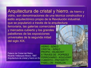 Arquitectura de cristal y hierro, de hierro y
vidrio, son denominaciones de una técnica constructiva y
estilo arquitectónico propio de la Revolución industrial,
que se popularizó a través de la arquitectura
ferroviaria, las galerías comerciales
y mercados cubierto y los grandes
pabellones de las exposiciones
universales de la segunda mitad
del siglo XIX.
Arquitectura de cristal y hierro, de hierro y
vidrio, son denominaciones de una técnica constructiva y
estilo arquitectónico propio de la Revolución industrial,
que se popularizó a través de la arquitectura
ferroviaria, las galerías comerciales
y mercados cubierto y los grandes
pabellones de las exposiciones
universales de la segunda mitad
del siglo XIX.
Palacio de Cristal del Retiro,
Ricardo Velázquez Bosco, 1887.
Arquitectura de cristal y hierro en España.
VIDRIO - SZKŁO
CRISTAL - SZKŁO
PROPIO - WŁAŚCIWY
A TRAVES DE - POPRZEZ
FERROVIARIO - KOLEJOWY
CUBIERTO - PRZYKRYTY
PABELLON - PAWILON
 