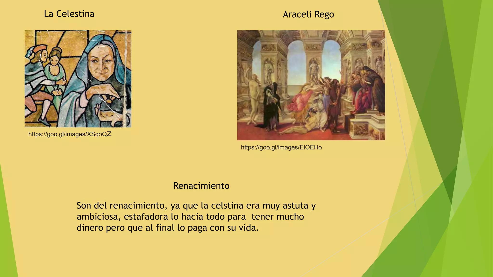 La Celestina
https://goo.gl/images/XSqoQz
Araceli Rego
https://goo.gl/images/ElOEHo
Renacimiento
Son del renacimiento, ya que la celstina era muy astuta y
ambiciosa, estafadora lo hacia todo para tener mucho
dinero pero que al final lo paga con su vida.
 