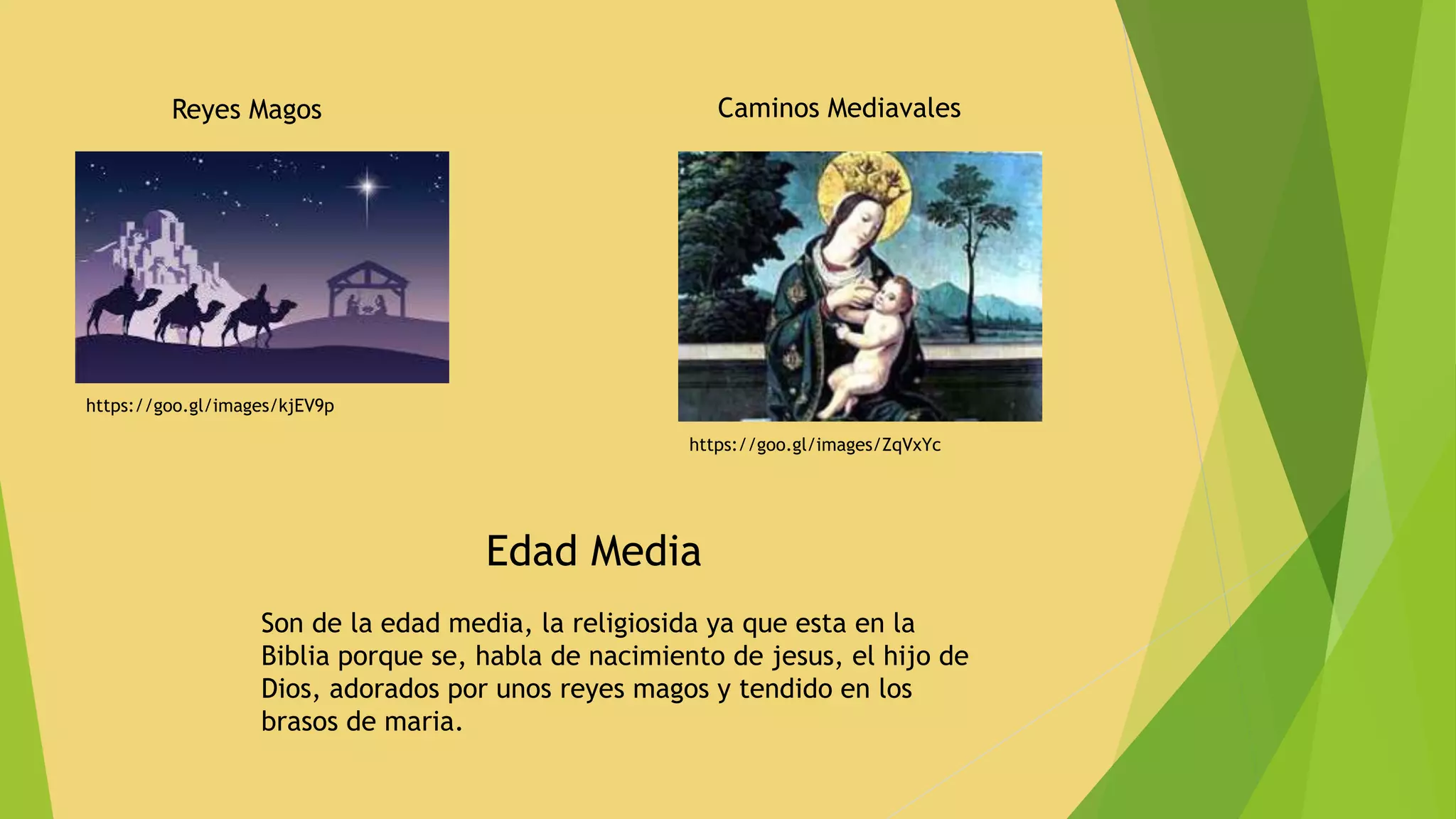 Reyes Magos
https://goo.gl/images/kjEV9p
Caminos Mediavales
https://goo.gl/images/ZqVxYc
Edad Media
Son de la edad media, la religiosida ya que esta en la
Biblia porque se, habla de nacimiento de jesus, el hijo de
Dios, adorados por unos reyes magos y tendido en los
brasos de maria.
 