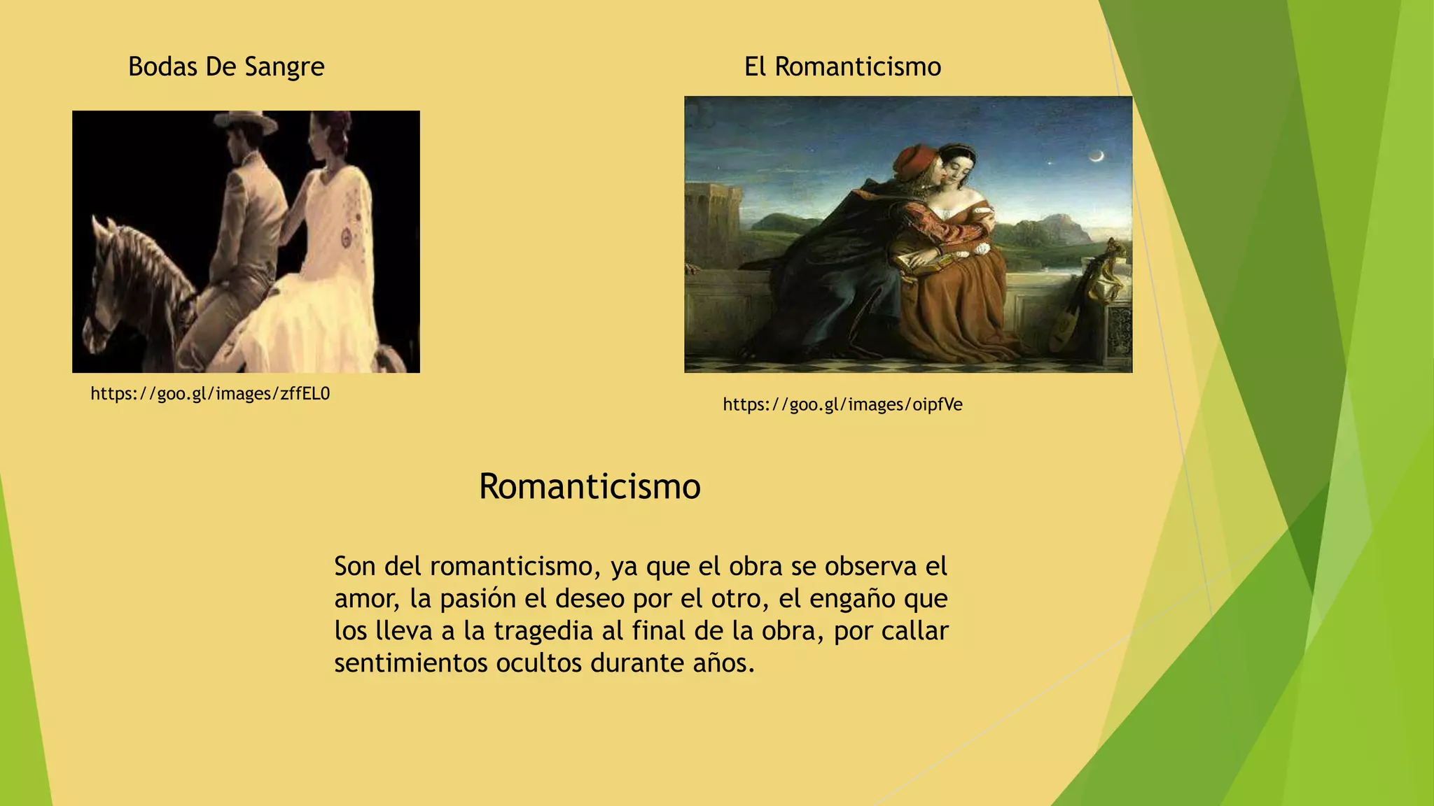 Bodas De Sangre
https://goo.gl/images/oipfVe
https://goo.gl/images/zffEL0
El Romanticismo
Romanticismo
Son del romanticismo, ya que el obra se observa el
amor, la pasión el deseo por el otro, el engaño que
los lleva a la tragedia al final de la obra, por callar
sentimientos ocultos durante años.
 