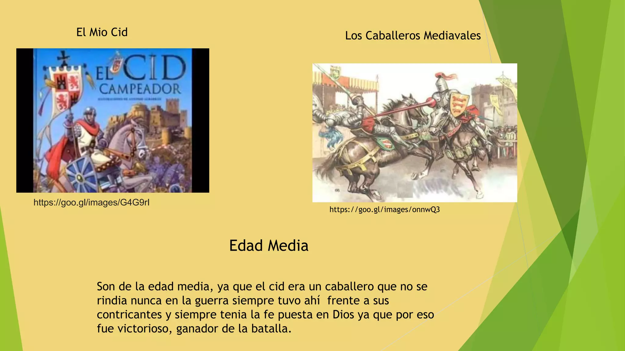 https://goo.gl/images/G4G9rI
El Mio Cid
https://goo.gl/images/onnwQ3
Los Caballeros Mediavales
Edad Media
Son de la edad media, ya que el cid era un caballero que no se
rindia nunca en la guerra siempre tuvo ahí frente a sus
contricantes y siempre tenia la fe puesta en Dios ya que por eso
fue victorioso, ganador de la batalla.
 
