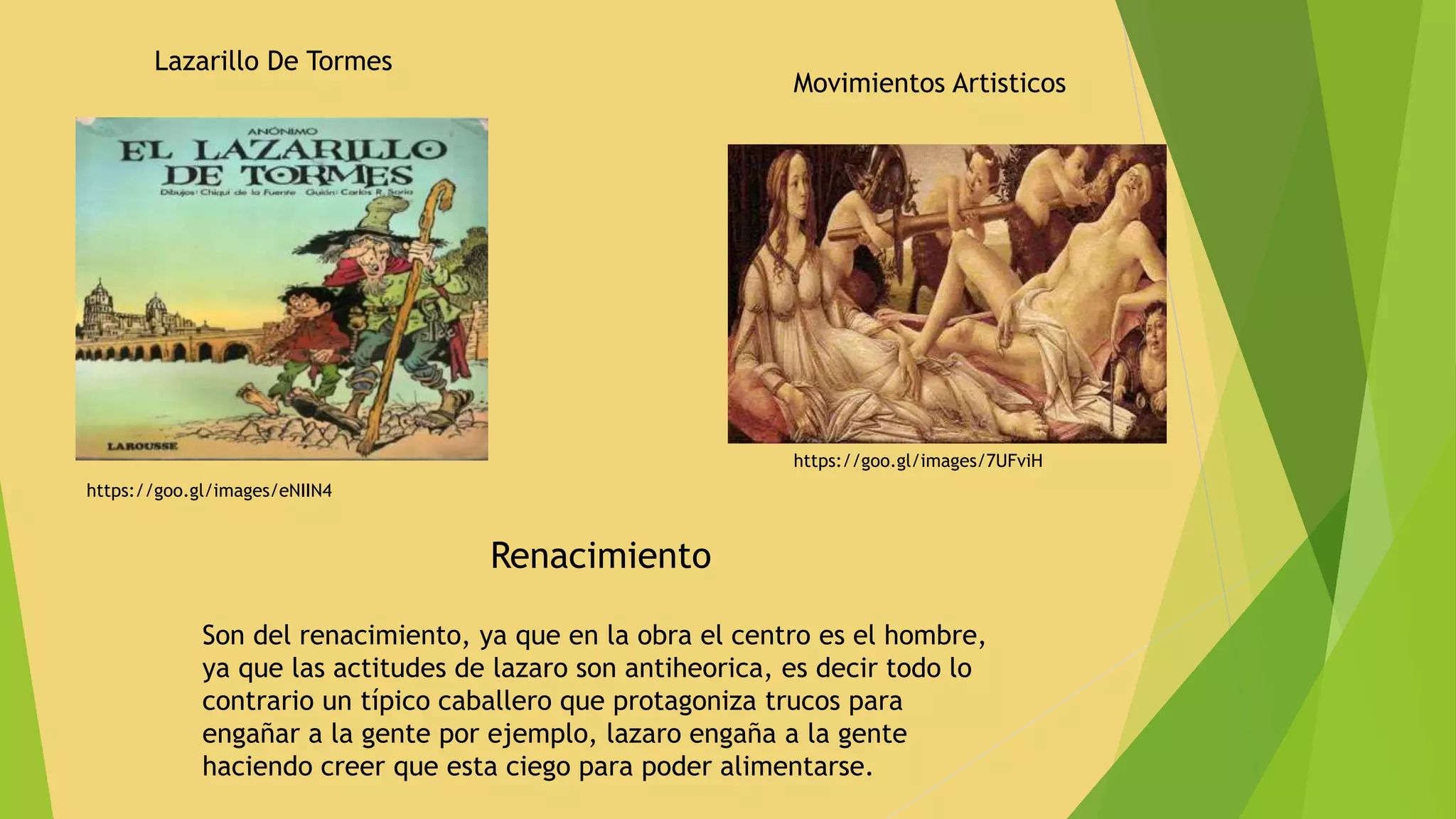 Lazarillo De Tormes
https://goo.gl/images/eNIIN4
Movimientos Artisticos
https://goo.gl/images/7UFviH
Son del renacimiento, ya que en la obra el centro es el hombre,
ya que las actitudes de lazaro son antiheorica, es decir todo lo
contrario un típico caballero que protagoniza trucos para
engañar a la gente por ejemplo, lazaro engaña a la gente
haciendo creer que esta ciego para poder alimentarse.
Renacimiento
 