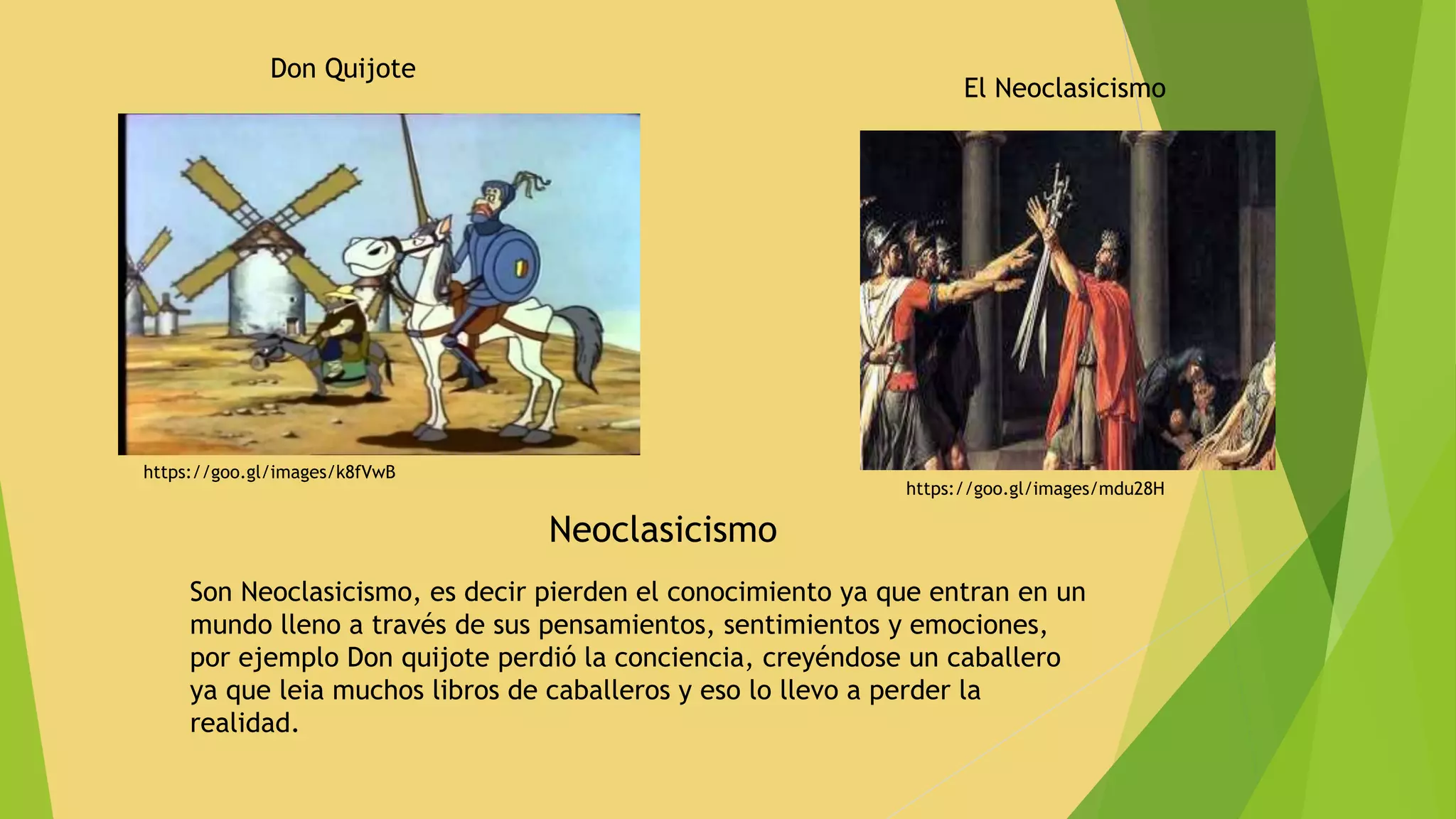 Don Quijote
https://goo.gl/images/k8fVwB
https://goo.gl/images/mdu28H
Neoclasicismo
Son Neoclasicismo, es decir pierden el conocimiento ya que entran en un
mundo lleno a través de sus pensamientos, sentimientos y emociones,
por ejemplo Don quijote perdió la conciencia, creyéndose un caballero
ya que leia muchos libros de caballeros y eso lo llevo a perder la
realidad.
El Neoclasicismo
 
