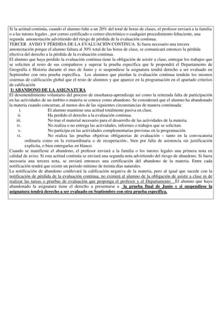 Si la actitud continúa, cuando el alumno falte a un 20% del total de horas de clases, el profesor enviará a la familia
o a las tutores legales , por correo certificado o correo electrónico o cualquier procedimiento fehaciente, una
segunda amonestación advirtiendo del riesgo de pérdida de la evaluación continua.
TERCER AVISO Y PÉRDIDA DE LA EVALUACIÓN CONTINUA. Si fuera necesario una tercera
amonestación porque el alumno faltara al 30% total de las horas de clase, se comunicará entonces la pérdida
efectiva del derecho a la pérdida de la evaluación continua.
El alumno que haya perdido la evaluación continua tiene la obligación de asistir a clase, entregar los trabajos que
se soliciten al resto de sus compañeros y superar la prueba específica que le propondrá el Departamento de
Geografía e Historia durante el mes de Junio y si suspendiese la asignatura tendrá derecho a ser evaluado en
Septiembre con otra prueba específica. Los alumnos que pierdan la evaluación continua tendrán los mismos
sistemas de calificación global que el resto de alumnos y que aparece en la programación en el apartado criterios
de calificación
I) ABANDONO DE LA ASIGNATURA
El desentendimiento voluntario del proceso de enseñanza-aprendizaje así como la reiterada falta de participación
en las actividades de un ámbito o materia se conoce como abandono. Se considerará que el alumno ha abandonado
la materia cuando concurran, al menos dos de las siguientes circunstancias de manera continuada:
i. El alumno mantiene una actitud totalmente pasiva en clase.
ii. Ha perdido el derecho a la evaluación continua.
iii. No trae el material necesario para el desarrollo de las actividades de la materia.
iv. No realiza o no entrega las actividades, informes o trabajos que se solicitan.
v. No participa en las actividades complementarias previstas en la programación.
vi. No realiza las pruebas objetivas obligatorias de evaluación – tanto en la convocatoria
ordinaria como en la extraordinaria o de recuperación-, bien por falta de asistencia sin justificación
explicita, o bien entregarlas en blanco.
Cuando se manifieste el abandono, el profesor enviará a la familia o los tutores legales una primera nota en
calidad de aviso. Si esta actitud continúa se enviará una segunda nota advirtiendo del riesgo de abandono. Si fuera
necesaria una tercera nota, se enviará entonces una certificación del abandono de la materia. Entre cada
notificación tendrá que existir un periodo mínimo de treinta días naturales.
La notificación de abandono conllevará la calificación negativa de la materia, pero al igual que sucede con la
notificación de pérdida de la evaluación continua, no eximirá al alumno de la obligación de asistir a clase ni de
realizar las tareas o pruebas de evaluación que proponga el profesor y el Departamento . El alumno que haya
abandonado la asignatura tiene el derecho a presentarse a la prueba final de Junio y si suspendiese la
asignatura tendrá derecho a ser evaluado en Septiembre con otra prueba específica.
 