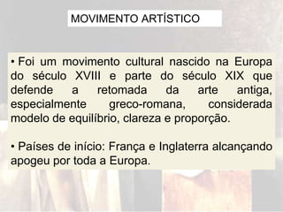MOVIMENTO ARTÍSTICO
• Foi um movimento cultural nascido na Europa
do século XVIII e parte do século XIX que
defende a retomada da arte antiga,
especialmente greco-romana, considerada
modelo de equilíbrio, clareza e proporção.
• Países de início: França e Inglaterra alcançando
apogeu por toda a Europa.
 