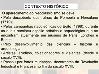 CONTEXTO HISTÓRICO
O aparecimento do Neoclassicismo se deve:
• Pela descoberta das ruínas de Pompeia e Herculano
(1719);
• Pelas campanhas napoleônicas do Egito (1798), durante
as quais recolheu espolio artístico e arqueológico que se
encontram atualmente em museus de Paris, Londres e
Berlim;
• Pelo desenvolvimento das ciências – história e
arqueologia.
• Artistas, eruditos, colecionadores e viajantes (desde o
século XVII).
• Passou por fortes mudanças, decorrentes da Revolução
Industrial e Francesa no fim do século XVIII.
 