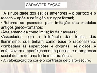 CARACTERIZAÇÃO
• À sinuosidade dos estilos anteriores – o barroco e o
rococó – opõe a definição e o rigor formal;
• Retorno ao passado, pela imitação dos modelos
antigos greco–romanos;
•Arte entendida como imitação da natureza;
•Associados com a influência das ideias dos
Iluminismo, que tinham como base o racionalismo,
combatiam as supertições e dogmas religiosos, e
enfatizavam o aperfeiçoamento pessoal e o progresso
social dentro de uma forte moldura ética.
• A valorização da cor e o contraste de claro-escuro.
 