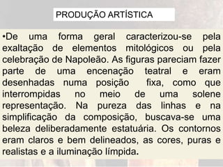 PRODUÇÃO ARTÍSTICA
•De uma forma geral caracterizou-se pela
exaltação de elementos mitológicos ou pela
celebração de Napoleão. As figuras pareciam fazer
parte de uma encenação teatral e eram
desenhadas numa posição fixa, como que
interrompidas no meio de uma solene
representação. Na pureza das linhas e na
simplificação da composição, buscava-se uma
beleza deliberadamente estatuária. Os contornos
eram claros e bem delineados, as cores, puras e
realistas e a iluminação límpida.
 
