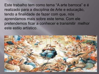 Este trabalho tem como tema “A arte barroca” e é
realizado para a disciplina de Arte e educação,
tendo a finalidade de fazer com que, nós
aprendamos mais sobre este tema. Com ele
pretendemos ficar a conhecer e transmitir melhor
este estilo artístico.
 