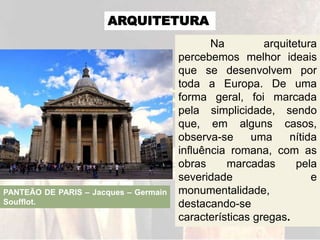 ARQUITETURA
Na arquitetura
percebemos melhor ideais
que se desenvolvem por
toda a Europa. De uma
forma geral, foi marcada
pela simplicidade, sendo
que, em alguns casos,
observa-se uma nítida
influência romana, com as
obras marcadas pela
severidade e
monumentalidade,
destacando-se
características gregas.
PANTEÃO DE PARIS – Jacques – Germain
Soufflot.
 