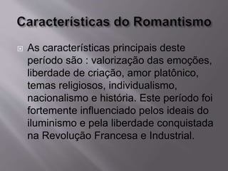  As características principais deste
período são : valorização das emoções,
liberdade de criação, amor platônico,
temas religiosos, individualismo,
nacionalismo e história. Este período foi
fortemente influenciado pelos ideais do
iluminismo e pela liberdade conquistada
na Revolução Francesa e Industrial.
 