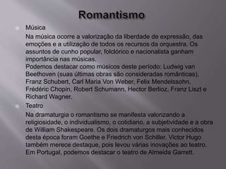  Música
Na música ocorre a valorização da liberdade de expressão, das
emoções e a utilização de todos os recursos da orquestra. Os
assuntos de cunho popular, folclórico e nacionalista ganham
importância nas músicas.
Podemos destacar como músicos deste período: Ludwig van
Beethoven (suas últimas obras são consideradas românticas),
Franz Schubert, Carl Maria Von Weber, Felix Mendelssohn,
Frédéric Chopin, Robert Schumann, Hector Berlioz, Franz Liszt e
Richard Wagner.
 Teatro
Na dramaturgia o romantismo se manifesta valorizando a
religiosidade, o individualismo, o cotidiano, a subjetividade e a obra
de William Shakespeare. Os dois dramaturgos mais conhecidos
desta época foram Goethe e Friedrich von Schiller. Victor Hugo
também merece destaque, pois levou várias inovações ao teatro.
Em Portugal, podemos destacar o teatro de Almeida Garrett.
 