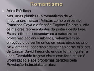  Artes Plásticas
Nas artes plásticas, o romantismo deixou
importantes marcas. Artistas como o espanhol
Francisco Goya e o francês Eugéne Delacroix, são
os maiores representantes da pintura desta fase.
Estes artistas representavam a natureza, os
problemas sociais e urbanos, valorizavam as
emoções e os sentimentos em suas obras de arte.
Na Alemanha, podemos destacar as obras místicas
de Caspar David Friedrich, enquanto na Inglaterra
John Constable traçava obras com forte crítica à
urbanização e aos problemas gerados pela
Revolução Industrial.Literatura
 