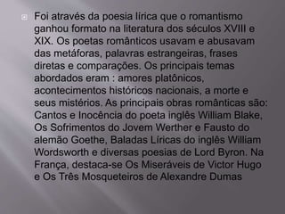  Foi através da poesia lírica que o romantismo
ganhou formato na literatura dos séculos XVIII e
XIX. Os poetas românticos usavam e abusavam
das metáforas, palavras estrangeiras, frases
diretas e comparações. Os principais temas
abordados eram : amores platônicos,
acontecimentos históricos nacionais, a morte e
seus mistérios. As principais obras românticas são:
Cantos e Inocência do poeta inglês William Blake,
Os Sofrimentos do Jovem Werther e Fausto do
alemão Goethe, Baladas Líricas do inglês William
Wordsworth e diversas poesias de Lord Byron. Na
França, destaca-se Os Miseráveis de Victor Hugo
e Os Três Mosqueteiros de Alexandre Dumas
 