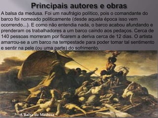 A Balsa da Medusa
A balsa da medusa. Foi um naufrágio político, pois o comandante do
barco foi nomeado politicamente (desde aquela época isso vem
ocorrendo...). E como não entendia nada, o barco acabou afundando e
prenderam os trabalhadores a um barco caindo aos pedaços. Cerca de
140 pessoas morreram por ficarem a deriva cerca de 12 dias. O artista
amarrou-se a um barco na tempestade para poder tomar tal sentimento
e sentir na pele (ou uma parte) do sofrimento..
 