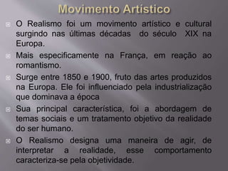  O Realismo foi um movimento artístico e cultural
surgindo nas últimas décadas do século XIX na
Europa.
 Mais especificamente na França, em reação ao
romantismo.
 Surge entre 1850 e 1900, fruto das artes produzidos
na Europa. Ele foi influenciado pela industrialização
que dominava a época
 Sua principal característica, foi a abordagem de
temas sociais e um tratamento objetivo da realidade
do ser humano.
 O Realismo designa uma maneira de agir, de
interpretar a realidade, esse comportamento
caracteriza-se pela objetividade.
 