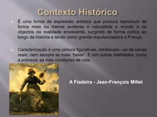  É uma forma de expressão artística que procura reproduzir de
forma mais ou menos evidente e naturalista o mundo e os
objectos da realidade envolvente, surgindo de forma cíclica ao
longo da história e tendo como grande impulsionadora a França.
 Caracterização é uma pintura figurativas, retratavam –se de cenas
reais, nem sempre as mais “belas”. E sim outras realidades, como
a pobreza, as más condições de vida.
A Fiadeira - Jean-François Millet
 
