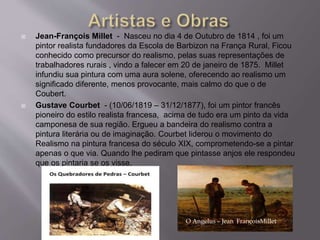  Jean-François Millet - Nasceu no dia 4 de Outubro de 1814 , foi um
pintor realista fundadores da Escola de Barbizon na França Rural, Ficou
conhecido como precursor do realismo, pelas suas representações de
trabalhadores rurais , vindo a falecer em 20 de janeiro de 1875. Millet
infundiu sua pintura com uma aura solene, oferecendo ao realismo um
significado diferente, menos provocante, mais calmo do que o de
Coubert.
 Gustave Courbet - (10/06/1819 – 31/12/1877), foi um pintor francês
pioneiro do estilo realista francesa, acima de tudo era um pinto da vida
camponesa de sua região. Ergueu a bandeira do realismo contra a
pintura literária ou de imaginação. Courbet liderou o movimento do
Realismo na pintura francesa do século XIX, comprometendo-se a pintar
apenas o que via. Quando lhe pediram que pintasse anjos ele respondeu
que os pintaria se os visse.
O Angelus – Jean FrançoisMillet
 