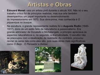 Édouard Manet - era um artista pivô durante o século XIX. Não só o seu
trabalho crítico foi de princípios realistas, mas sua arte também
desempenhou um papel importante no desenvolvimento
do Impressionismo em 1870. Sua obra-prima, mas conhecida é O
piquenique no bosque.
 Na escultura, o grande representante realista foi o Auguste Rodin (1840-
1917), dono de um estilo feito de naturalismo e passionalismo. Era
grande admirador de Donatello e Michelangelo, a principio apreciava os
aspectos naturalísticos e, no segundo, a dramaticidade. O escultor não
se preocupou com a idealização da realidade. Ao contrário, procurou
recriar os seres tais como eles são. pois suas obras mais significativas
como O Beijo , O Pensador e Balzac.
 