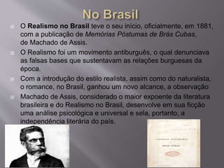  O Realismo no Brasil teve o seu início, oficialmente, em 1881,
com a publicação de Memórias Póstumas de Brás Cubas,
de Machado de Assis.
 O Realismo foi um movimento antiburguês, o qual denunciava
as falsas bases que sustentavam as relações burguesas da
época.
 Com a introdução do estilo realista, assim como do naturalista,
o romance, no Brasil, ganhou um novo alcance, a observação
 Machado de Assis, considerado o maior expoente da literatura
brasileira e do Realismo no Brasil, desenvolve em sua ficção
uma análise psicológica e universal e sela, portanto, a
independência literária do país.
 