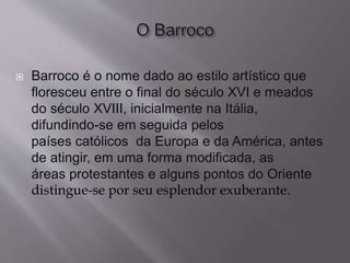  Barroco é o nome dado ao estilo artístico que
floresceu entre o final do século XVI e meados
do século XVIII, inicialmente na Itália,
difundindo-se em seguida pelos
países católicos da Europa e da América, antes
de atingir, em uma forma modificada, as
áreas protestantes e alguns pontos do Oriente
distingue-se por seu esplendor exuberante.
 