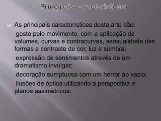  As principais características desta arte são:
gosto pelo movimento, com a aplicação de
volumes, curvas e contracurvas, sensualidade das
formas e contraste de cor, luz e sombra;
expressão de sentimentos através de um
dramatismo invulgar;
decoração sumptuosa com um horror ao vazio;
ilusões de óptica utilizando a perspectiva e
planos assimétricos.
 