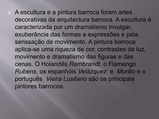  A escultura e a pintura barroca foram artes
decorativas da arquitectura barroca. A escultura é
caracterizada por um dramatismo invulgar,
exuberância das formas e expressões e pela
senssação de movimento. A pintura barroca
aplica-se uma riqueza de cor, contrastes de luz,
movimento e dramatismo das figuras e das
cenas. O Holandês Rembrandt, o Flamengo
Rubens, os espanhóis Velázquez e Murillo e o
português Vieira Lusitano são os principais
pintores barrocos.
 