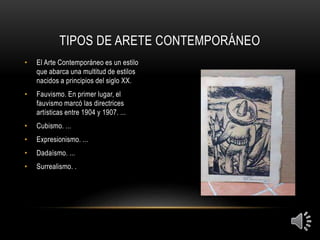 TIPOS DE ARETE CONTEMPORÁNEO
• El Arte Contemporáneo es un estilo
que abarca una multitud de estilos
nacidos a principios del siglo XX.
• Fauvismo. En primer lugar, el
fauvismo marcó las directrices
artísticas entre 1904 y 1907. ...
• Cubismo. ...
• Expresionismo. ...
• Dadaísmo. ...
• Surrealismo. .
 