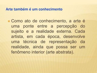 Arte também é um conhecimento
 Como ato de conhecimento, a arte é
uma ponte entre a percepção do
sujeito e a realidade externa. Cada
artista, em cada época, desenvolve
uma técnica de representação da
realidade, ainda que possa ser um
fenômeno interior (arte abstrata).
 