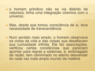  o homem primitivo não se via distinto da
natureza, tinha uma integração cósmica com o
universo.
 Mas, desde que tomou consciência de si, teve
necessidade de transcendência
 Num sentido mais amplo, o homem observava
os ciclos da vida e das coisas que desafiavam
sua curiosidade infinita. Ele fez associações,
verificou certas constâncias que pareciam
apontar para regras e sistemas, e, embriagado
de razão, tem caminhado no eterno desvendar
do cada vez mais amplo mundo da matéria.
 