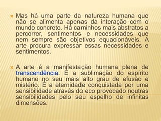  Mas há uma parte da natureza humana que
não se alimenta apenas da interação com o
mundo concreto. Há caminhos mais abstratos a
percorrer, sentimentos e necessidades que
nem sempre são objetivos equacionáveis. A
arte procura expressar essas necessidades e
sentimentos.
 A arte é a manifestação humana plena de
transcendência. É a sublimação do espírito
humano no seu mais alto grau de efusão e
mistério. É a eternidade conquistada por uma
sensibilidade através do eco provocado noutras
sensibilidades pelo seu espelho de infinitas
dimensões.
 