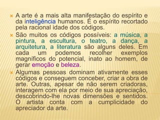  A arte é a mais alta manifestação do espírito e
da inteligência humanos. É o espírito recortado
pela racional idade dos códigos.
 São muitos os códigos possíveis: a música, a
pintura, a escultura, o teatro, a dança, a
arquitetura, a literatura são alguns deles. Em
cada um podemos recolher exemplos
magníficos do potencial, inato ao homem, de
gerar emoção e beleza.
 Algumas pessoas dominam ativamente esses
códigos e conseguem conceber, criar a obra de
arte. Outras, apesar de não serem criadoras,
interagem com ela por meio de sua apreciação,
descobrindo-lhe novas dimensões e sentidos.
O artista conta com a cumplicidade do
apreciador da arte.
 