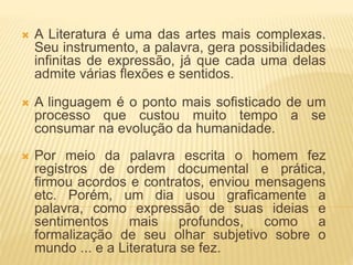  A Literatura é uma das artes mais complexas.
Seu instrumento, a palavra, gera possibilidades
infinitas de expressão, já que cada uma delas
admite várias flexões e sentidos.
 A linguagem é o ponto mais sofisticado de um
processo que custou muito tempo a se
consumar na evolução da humanidade.
 Por meio da palavra escrita o homem fez
registros de ordem documental e prática,
firmou acordos e contratos, enviou mensagens
etc. Porém, um dia usou graficamente a
palavra, como expressão de suas ideias e
sentimentos mais profundos, como a
formalização de seu olhar subjetivo sobre o
mundo ... e a Literatura se fez.
 