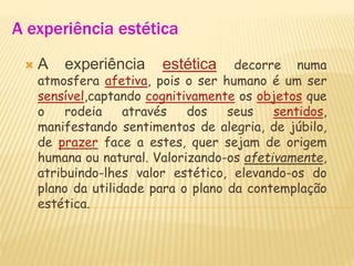 A experiência estética
 A experiência estética decorre numa
atmosfera afetiva, pois o ser humano é um ser
sensível,captando cognitivamente os objetos que
o rodeia através dos seus sentidos,
manifestando sentimentos de alegria, de júbilo,
de prazer face a estes, quer sejam de origem
humana ou natural. Valorizando-os afetivamente,
atribuindo-lhes valor estético, elevando-os do
plano da utilidade para o plano da contemplação
estética.
 