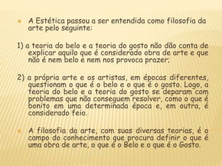  A Estética passou a ser entendida como filosofia da
arte pelo seguinte:
1) a teoria do belo e a teoria do gosto não dão conta de
explicar aquilo que é considerado obra de arte e que
não é nem belo e nem nos provoca prazer;
2) a própria arte e os artistas, em épocas diferentes,
questionam o que é o belo e o que é o gosto. Logo, a
teoria do belo e a teoria do gosto se deparam com
problemas que não conseguem resolver, como o que é
bonito em uma determinada época e, em outra, é
considerado feio.
 A filosofia da arte, com suas diversas teorias, é o
campo do conhecimento que procura definir o que é
uma obra de arte, o que é o Belo e o que é o Gosto.
 