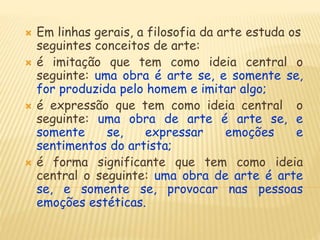  Em linhas gerais, a filosofia da arte estuda os
seguintes conceitos de arte:
 é imitação que tem como ideia central o
seguinte: uma obra é arte se, e somente se,
for produzida pelo homem e imitar algo;
 é expressão que tem como ideia central o
seguinte: uma obra de arte é arte se, e
somente se, expressar emoções e
sentimentos do artista;
 é forma significante que tem como ideia
central o seguinte: uma obra de arte é arte
se, e somente se, provocar nas pessoas
emoções estéticas.
 
