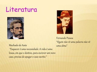 Literatura
Fernando Pessoa
“Quem não vê uma palavra não vê
uma alma”Machado de Assis
“Esquecer é uma necessidade. A vida é uma
lousa, em que o destino, para escrever um novo
caso, precisa de apagar o caso escrito.”
 