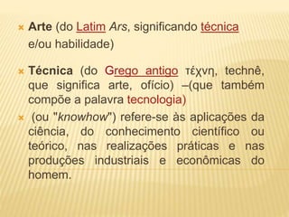  Arte (do Latim Ars, significando técnica
e/ou habilidade)
 Técnica (do Grego antigo τέχνη, technê,
que significa arte, ofício) –(que também
compõe a palavra tecnologia)
 (ou "knowhow") refere-se às aplicações da
ciência, do conhecimento científico ou
teórico, nas realizações práticas e nas
produções industriais e econômicas do
homem.
 