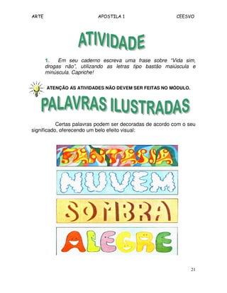 ARTE APOSTILA 1 CEESVO
21
1.1.1.1. Em seu caderno escreva uma frase sobre “Vida sim,
drogas não”, utilizando as letras tipo bastão maiúscula e
minúscula. Capriche!
ATENÇÃO AS ATIVIDADES NÃO DEVEM SER FEITAS NO MÓDULO.
Certas palavras podem ser decoradas de acordo com o seu
significado, oferecendo um belo efeito visual:
 