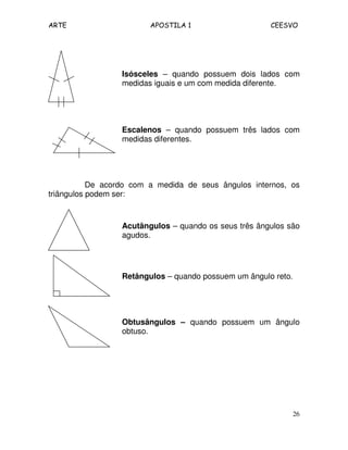 ARTE APOSTILA 1 CEESVO
26
Isósceles – quando possuem dois lados com
medidas iguais e um com medida diferente.
Escalenos – quando possuem três lados com
medidas diferentes.
De acordo com a medida de seus ângulos internos, os
triângulos podem ser:
Acutângulos – quando os seus três ângulos são
agudos.
Retângulos – quando possuem um ângulo reto.
Obtusângulos – quando possuem um ângulo
obtuso.
 