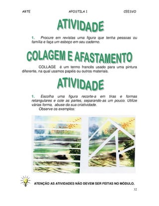 ARTE APOSTILA 1 CEESVO
32
1.1.1.1. Procure em revistas uma figura que tenha pessoas ou
família e faça um esboço em seu caderno.
COLLAGE é um termo francês usado para uma pintura
diferente, na qual usamos papéis ou outros materiais.
1.1.1.1. Escolha uma figura recorte-a em tiras e formas
retangulares e cole as partes, separando-as um pouco. Utilize
várias forma, abuse da sua criatividade.
Observe os exemplos:
ATENÇÃO AS ATIVIDADES NÃO DEVEM SER FEITAS NO MÓDULO.
 