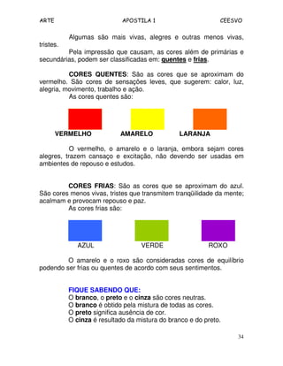 ARTE APOSTILA 1 CEESVO
34
Algumas são mais vivas, alegres e outras menos vivas,
tristes.
Pela impressão que causam, as cores além de primárias e
secundárias, podem ser classificadas em: quentes e frias.
CORES QUENTES: São as cores que se aproximam do
vermelho. São cores de sensações leves, que sugerem: calor, luz,
alegria, movimento, trabalho e ação.
As cores quentes são:
VERMELHO AMARELO LARANJA
O vermelho, o amarelo e o laranja, embora sejam cores
alegres, trazem cansaço e excitação, não devendo ser usadas em
ambientes de repouso e estudos.
CORES FRIAS: São as cores que se aproximam do azul.
São cores menos vivas, tristes que transmitem tranqüilidade da mente;
acalmam e provocam repouso e paz.
As cores frias são:
AZUL VERDE ROXO
O amarelo e o roxo são consideradas cores de equilíbrio
podendo ser frias ou quentes de acordo com seus sentimentos.
FIQUE SABENDO QUE:
O branco, o preto e o cinza são cores neutras.
O branco é obtido pela mistura de todas as cores.
O preto significa ausência de cor.
O cinza é resultado da mistura do branco e do preto.
 