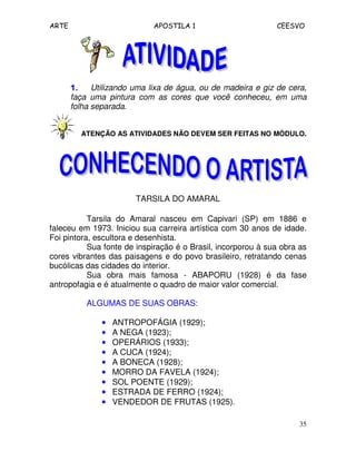 ARTE APOSTILA 1 CEESVO
35
1.1.1.1. Utilizando uma lixa de água, ou de madeira e giz de cera,
faça uma pintura com as cores que você conheceu, em uma
folha separada.
ATENÇÃO AS ATIVIDADES NÃO DEVEM SER FEITAS NO MÓDULO.
TARSILA DO AMARAL
Tarsila do Amaral nasceu em Capivari (SP) em 1886 e
faleceu em 1973. Iniciou sua carreira artística com 30 anos de idade.
Foi pintora, escultora e desenhista.
Sua fonte de inspiração é o Brasil, incorporou à sua obra as
cores vibrantes das paisagens e do povo brasileiro, retratando cenas
bucólicas das cidades do interior.
Sua obra mais famosa - ABAPORU (1928) é da fase
antropofagia e é atualmente o quadro de maior valor comercial.
ALGUMAS DE SUAS OBRAS:
•••• ANTROPOFÁGIA (1929);
•••• A NEGA (1923);
•••• OPERÁRIOS (1933);
•••• A CUCA (1924);
•••• A BONECA (1928);
•••• MORRO DA FAVELA (1924);
•••• SOL POENTE (1929);
•••• ESTRADA DE FERRO (1924);
•••• VENDEDOR DE FRUTAS (1925).
 