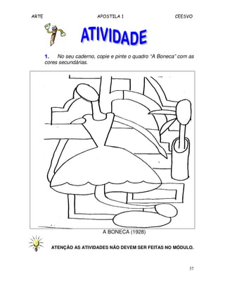 ARTE APOSTILA 1 CEESVO
37
1.1.1.1. No seu caderno, copie e pinte o quadro “A Boneca” com as
cores secundárias.
A BONECA (1928)
ATENÇÃO AS ATIVIDADES NÃO DEVEM SER FEITAS NO MÓDULO.
 