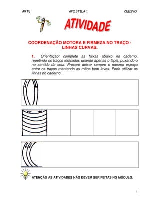 ARTE APOSTILA 1 CEESVO
4
COORDENAÇÃO MOTORA E FIRMEZA NO TRAÇO -
LINHAS CURVAS.
1.1.1.1. Orientação: complete as faixas abaixo no caderno,
repetindo os traços indicados usando apenas o lápis, puxando-o
no sentido da seta. Procure deixar sempre o mesmo espaço
entre os traços mantendo as mãos bem leves. Pode utilizar as
linhas do caderno.
ATENÇÃO AS ATIVIDADES NÃO DEVEM SER FEITAS NO MÓDULO.
 